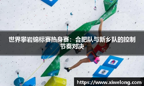 世界攀岩锦标赛热身赛：合肥队与新乡队的控制节奏对决