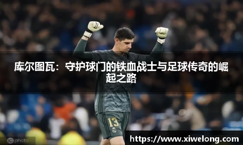 库尔图瓦：守护球门的铁血战士与足球传奇的崛起之路