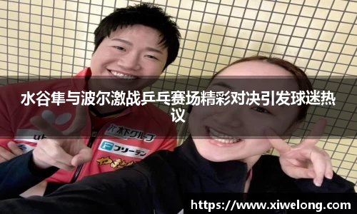 水谷隼与波尔激战乒乓赛场精彩对决引发球迷热议