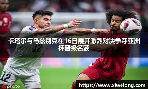 卡塔尔与乌兹别克在16日展开激烈对决争夺亚洲杯晋级名额